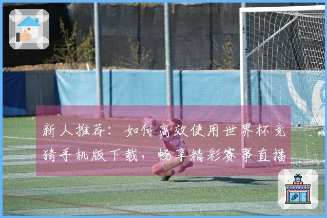 新人推荐：如何高效使用世界杯竞猜手机版下载，畅享精彩赛事直播体验