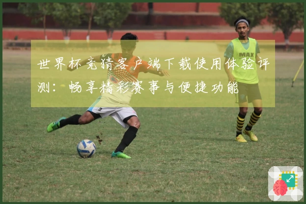 世界杯竞猜客户端下载使用体验评测：畅享精彩赛事与便捷功能