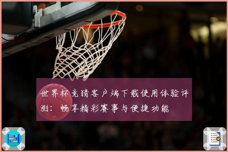 世界杯竞猜客户端下载使用体验评测：畅享精彩赛事与便捷功能