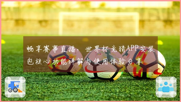 畅享赛事直播，世界杯竞猜APP安装包核心功能详解与使用体验分享